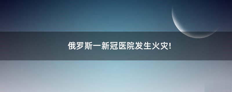 俄羅斯一新冠醫(yī)院發(fā)生火災(zāi)!